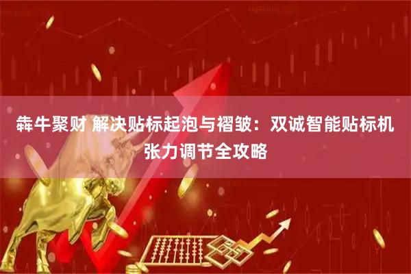 犇牛聚财 解决贴标起泡与褶皱：双诚智能贴标机张力调节全攻略
