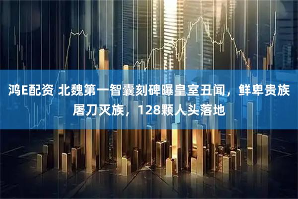 鸿E配资 北魏第一智囊刻碑曝皇室丑闻，鲜卑贵族屠刀灭族，128颗人头落地