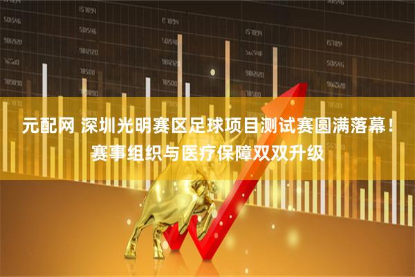 元配网 深圳光明赛区足球项目测试赛圆满落幕！赛事组织与医疗保障双双升级