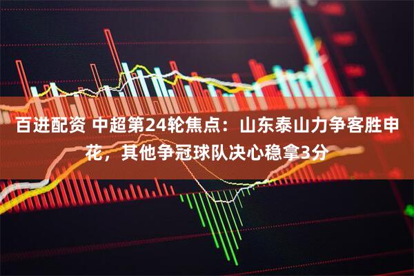 百进配资 中超第24轮焦点：山东泰山力争客胜申花，其他争冠球队决心稳拿3分