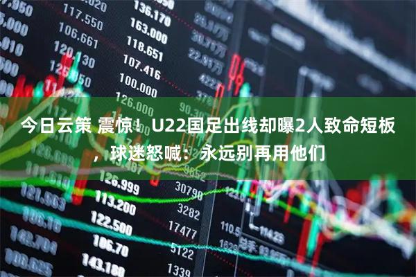 今日云策 震惊！U22国足出线却曝2人致命短板，球迷怒喊：永远别再用他们