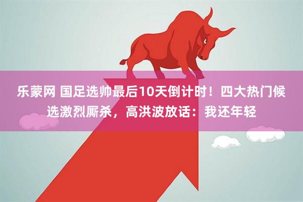 乐蒙网 国足选帅最后10天倒计时！四大热门候选激烈厮杀，高洪波放话：我还年轻