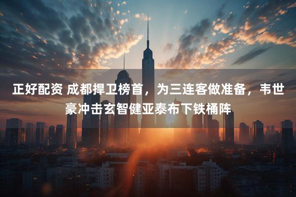 正好配资 成都捍卫榜首，为三连客做准备，韦世豪冲击玄智健亚泰布下铁桶阵