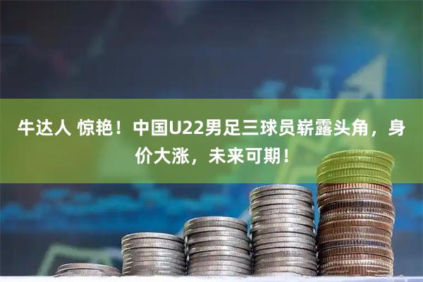 牛达人 惊艳！中国U22男足三球员崭露头角，身价大涨，未来可期！