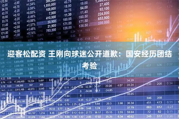 迎客松配资 王刚向球迷公开道歉：国安经历团结考验
