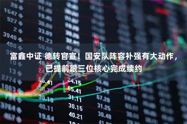 富鑫中证 德转官宣！国安队阵容补强有大动作，已提前跟三位核心完成续约