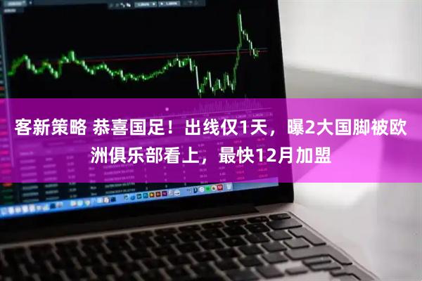 客新策略 恭喜国足！出线仅1天，曝2大国脚被欧洲俱乐部看上，最快12月加盟
