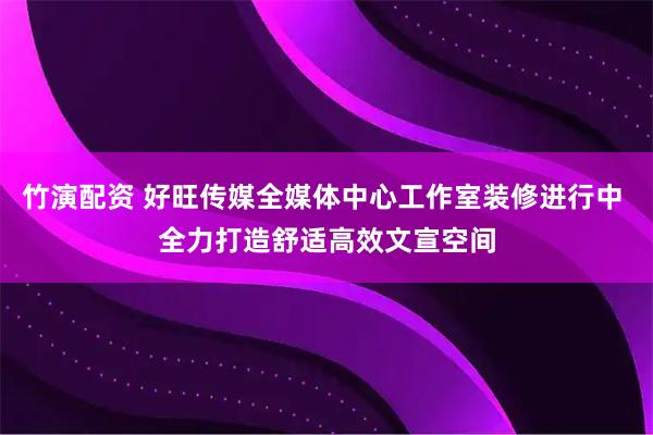 竹演配资 好旺传媒全媒体中心工作室装修进行中 全力打造舒适高效文宣空间