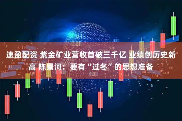 速盈配资 紫金矿业营收首破三千亿 业绩创历史新高 陈景河：要有“过冬”的思想准备