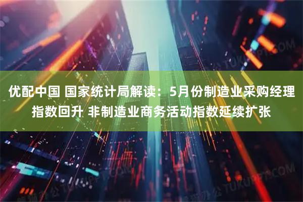 优配中国 国家统计局解读：5月份制造业采购经理指数回升 非制造业商务活动指数延续扩张