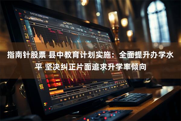 指南针股票 县中教育计划实施：全面提升办学水平 坚决纠正片面追求升学率倾向