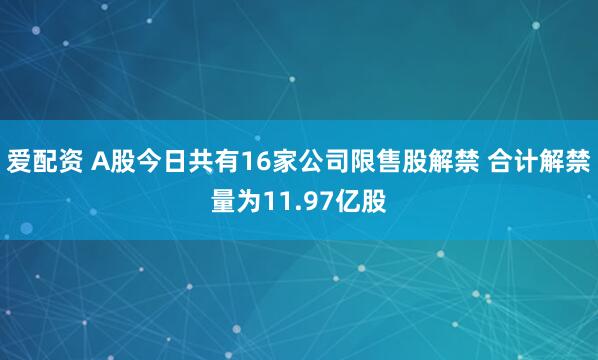 爱配资 A股今日共有16家公司限售股解禁 合计解禁量为11.97亿股
