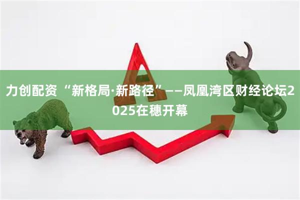 力创配资 “新格局·新路径”——凤凰湾区财经论坛2025在穗开幕