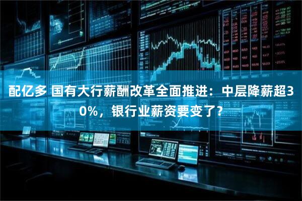 配亿多 国有大行薪酬改革全面推进：中层降薪超30%，银行业薪资要变了？