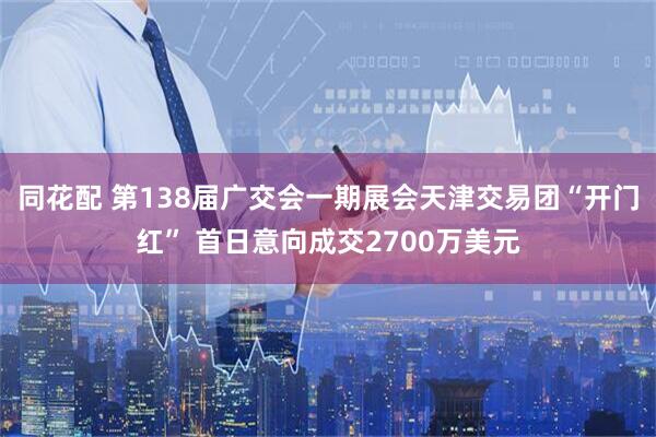 同花配 第138届广交会一期展会天津交易团“开门红” 首日意向成交2700万美元