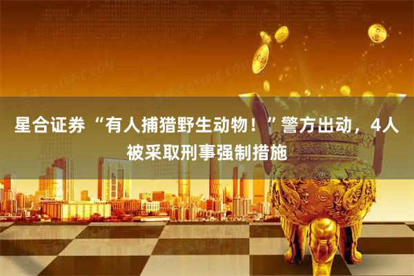 星合证券 “有人捕猎野生动物！”警方出动，4人被采取刑事强制措施