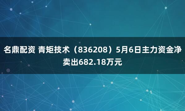 名鼎配资 青矩技术（836208）5月6日主力资金净卖出682.18万元