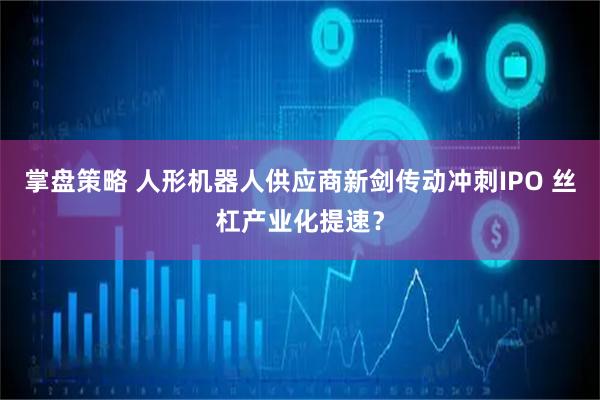 掌盘策略 人形机器人供应商新剑传动冲刺IPO 丝杠产业化提速?