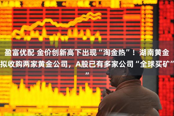 盈富优配 金价创新高下出现“淘金热”！湖南黄金拟收购两家黄金公司，A股已有多家公司“全球买矿”