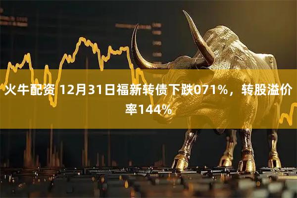 火牛配资 12月31日福新转债下跌071%，转股溢价率144%