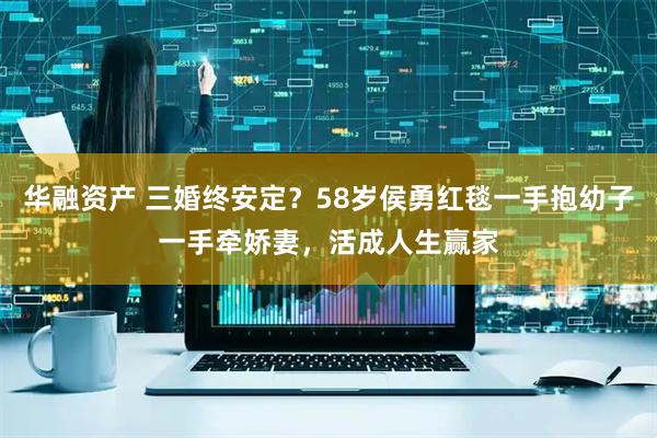 华融资产 三婚终安定？58岁侯勇红毯一手抱幼子一手牵娇妻，活成人生赢家