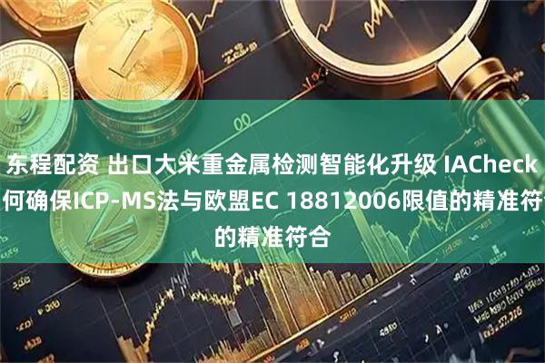 东程配资 出口大米重金属检测智能化升级 IACheck如何确保ICP-MS法与欧盟EC 18812006限值的精准符合