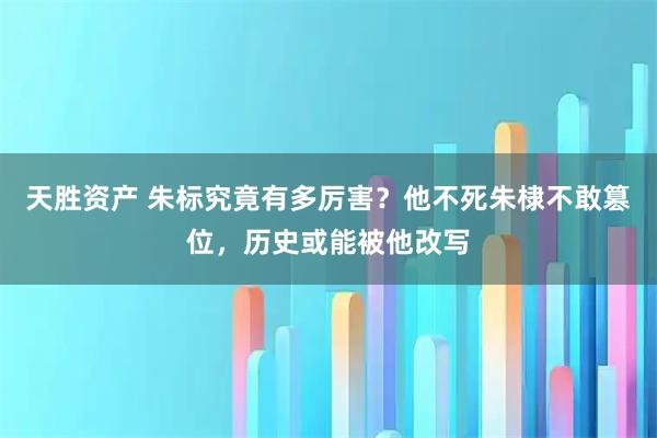 天胜资产 朱标究竟有多厉害？他不死朱棣不敢篡位，历史或能被他改写