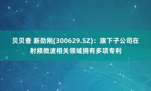 贝贝查 新劲刚(300629.SZ)：旗下子公司在射频微波相关领域拥有多项专利