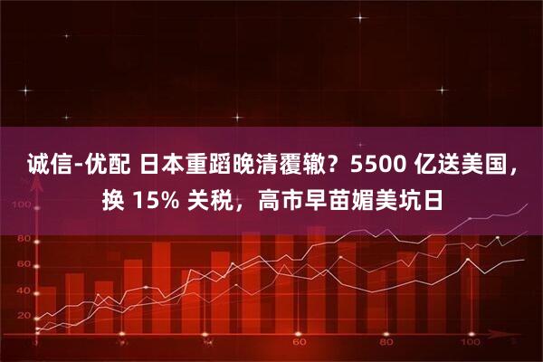 诚信-优配 日本重蹈晚清覆辙?5500 亿送美国,换 15% 关税,高市早苗媚美坑日