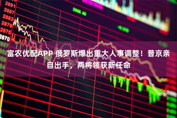 富农优配APP 俄罗斯爆出重大人事调整！普京亲自出手，两将领获新任命