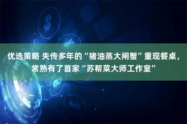 优选策略 失传多年的“猪油蒸大闸蟹”重现餐桌,常熟有了首家“苏帮菜大师工作室”