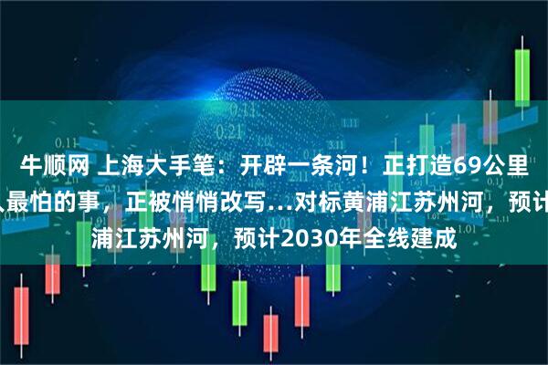 牛顺网 上海大手笔：开辟一条河！正打造69公里超级水道！上海人最怕的事，正被悄悄改写…对标黄浦江苏州河，预计2030年全线建成