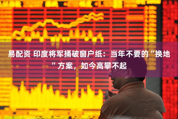易配资 印度将军捅破窗户纸：当年不要的“换地”方案，如今高攀不起