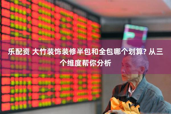 乐配资 大竹装饰装修半包和全包哪个划算? 从三个维度帮你分析