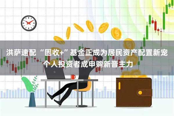 洪萨速配 “固收+”基金正成为居民资产配置新宠 个人投资者成申购新晋主力