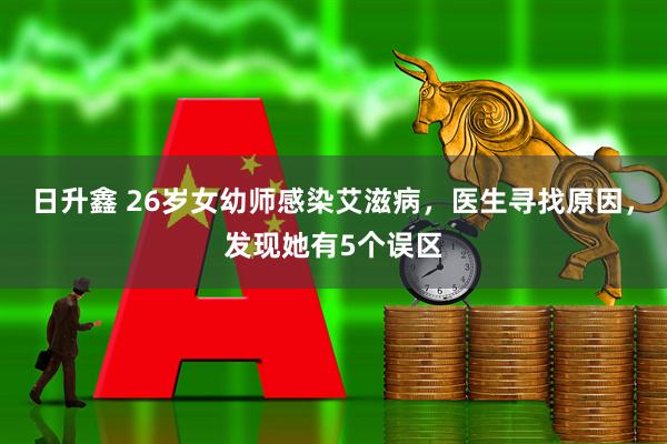 日升鑫 26岁女幼师感染艾滋病，医生寻找原因，发现她有5个误区